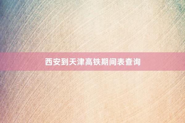 西安到天津高铁期间表查询
