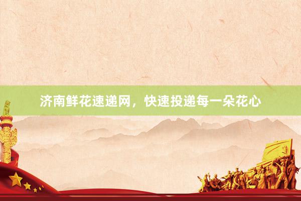 济南鲜花速递网,快速投递每一朵花心